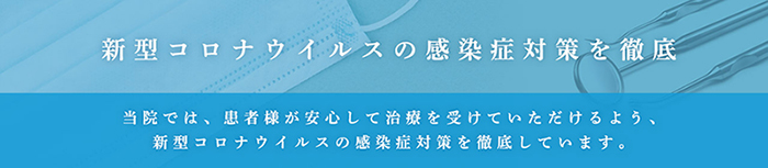 新型コロナウイルスの感染症対策を徹底 当院では、患者様が安心して治療を受けていただけるよう、新型コロナウイルスの感染症対策を徹底しております。