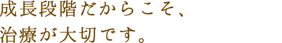 成長段階だからこそ、治療が大切です。